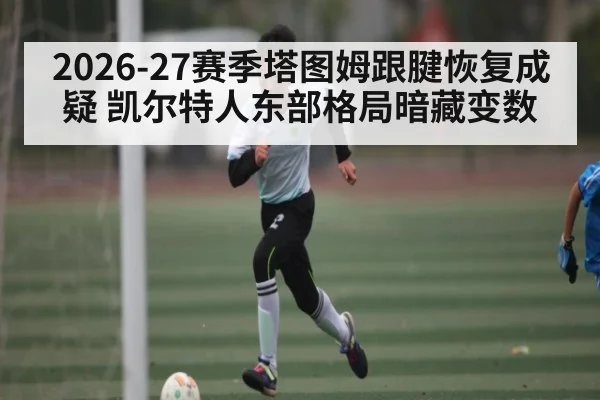 2026-27赛季塔图姆跟腱恢复成疑 凯尔特人东部格局暗藏变数